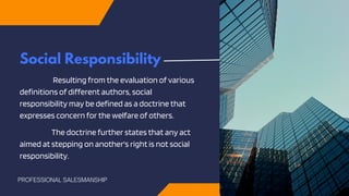 Social Responsibility
Resulting from the evaluation of various
definitions of different authors, social
responsibility may be defined as a doctrine that
expresses concern for the welfare of others.
The doctrine further states that any act
aimed at stepping on another's right is not social
responsibility.
PROFESSIONAL SALESMANSHIP
 