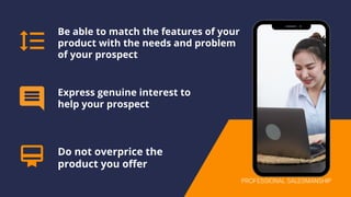 Be able to match the features of your
product with the needs and problem
of your prospect
Express genuine interest to
help your prospect
Do not overprice the
product you offer
PROFESSIONAL SALESMANSHIP
 