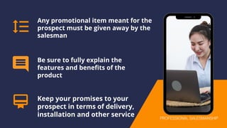 Any promotional item meant for the
prospect must be given away by the
salesman
Be sure to fully explain the
features and benefits of the
product
Keep your promises to your
prospect in terms of delivery,
installation and other service PROFESSIONAL SALESMANSHIP
 