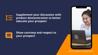 Supplement your discussion with
product demonstration to better
educate your prospect
Show courtesy and respect to
your prospect
PROFESSIONAL SALESMANSHIP
 