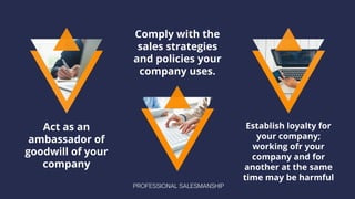 Act as an
ambassador of
goodwill of your
company
Comply with the
sales strategies
and policies your
company uses.
Establish loyalty for
your company;
working ofr your
company and for
another at the same
time may be harmful
PROFESSIONAL SALESMANSHIP
 