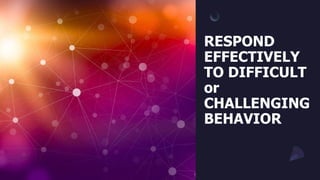 RESPOND
EFFECTIVELY
TO DIFFICULT
or
CHALLENGING
BEHAVIOR
 