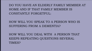 DO YOU HAVE AN ELDERLY FAMILY MEMBER AT
HOME AND IF THAT FAMILY MEMBER IS
CONSTANTLY FORGETFUL:
HOW WILL YOU SPEAK TO A PERSON WHO IS
SUFFERING FROM A DEMENTIA?
HOW WILL YOU DEAL WITH A PERSON THAT
KEEPS REPEATING QUESTIONS SEVERAL
TIMES?