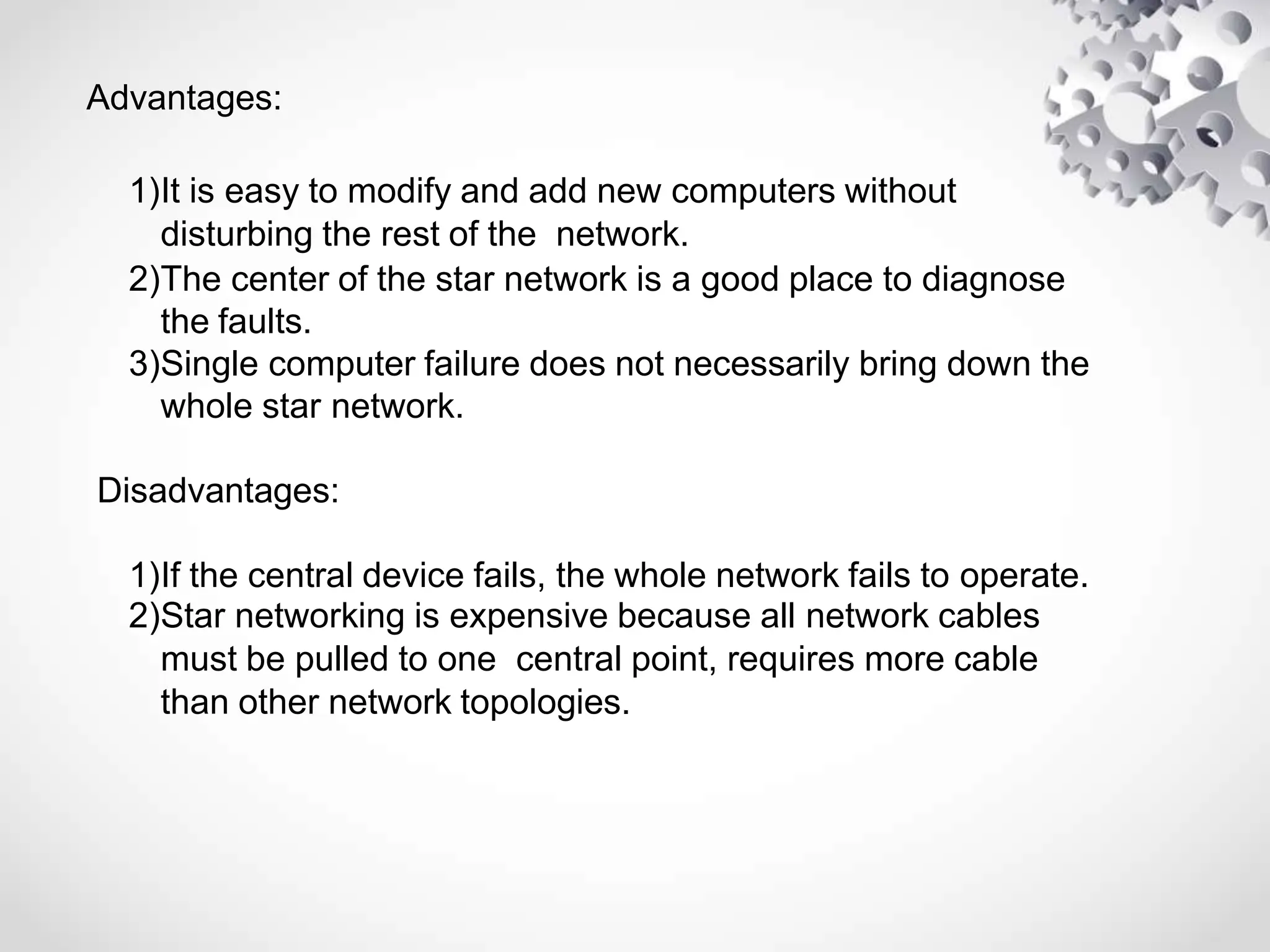 Advantages:
1)It is easy to modify and add new computers without
disturbing the rest of the network.
2)The center of the star network is a good place to diagnose
the faults.
3)Single computer failure does not necessarily bring down the
whole star network.
Disadvantages:
1)If the central device fails, the whole network fails to operate.
2)Star networking is expensive because all network cables
must be pulled to one central point, requires more cable
than other network topologies.
 