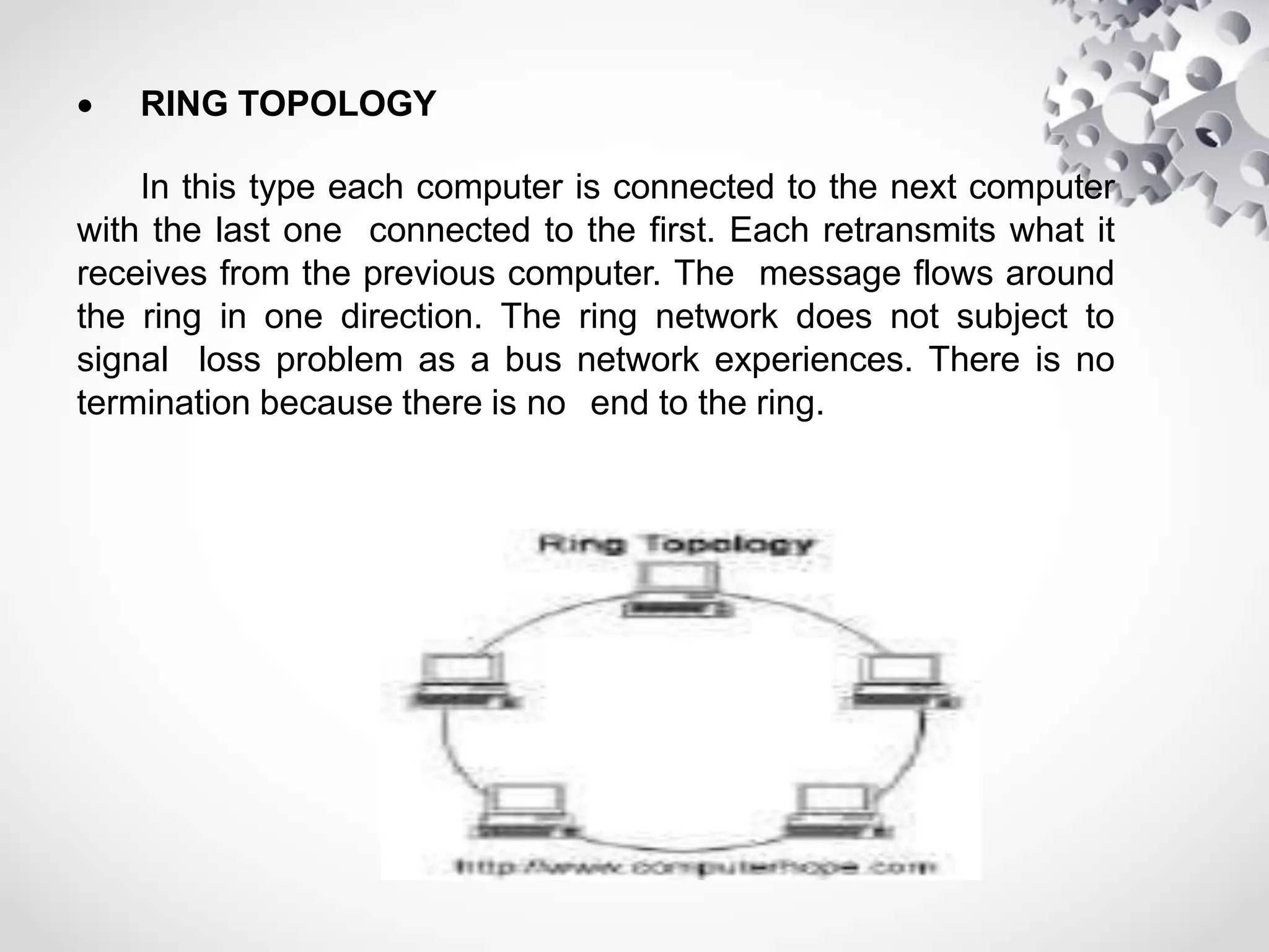  RING TOPOLOGY
In this type each computer is connected to the next computer
with the last one connected to the first. Each retransmits what it
receives from the previous computer. The message flows around
the ring in one direction. The ring network does not subject to
signal loss problem as a bus network experiences. There is no
termination because there is no end to the ring.
 