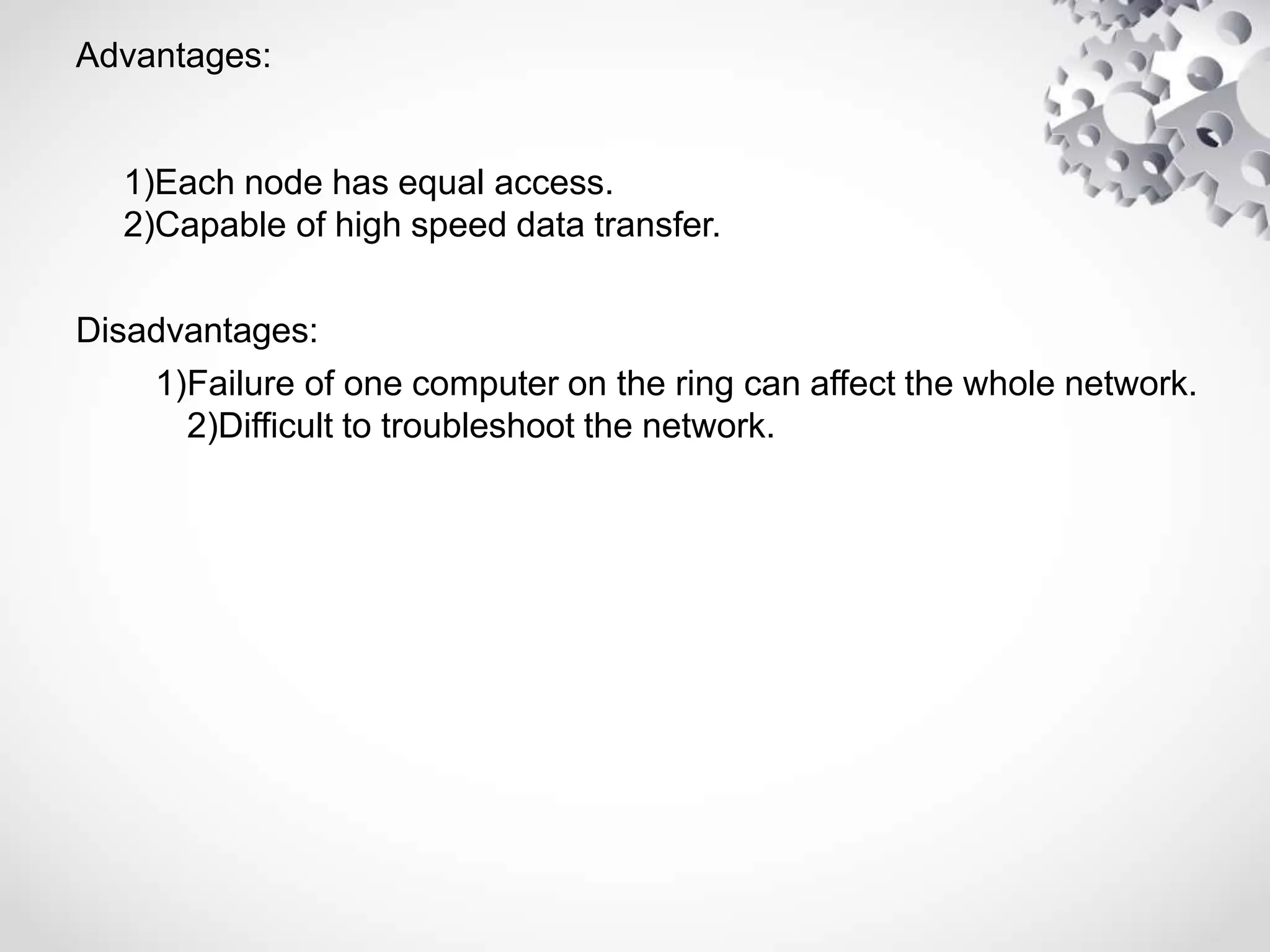 Advantages:
1)Each node has equal access.
2)Capable of high speed data transfer.
Disadvantages:
1)Failure of one computer on the ring can affect the whole network.
2)Difficult to troubleshoot the network.
 
