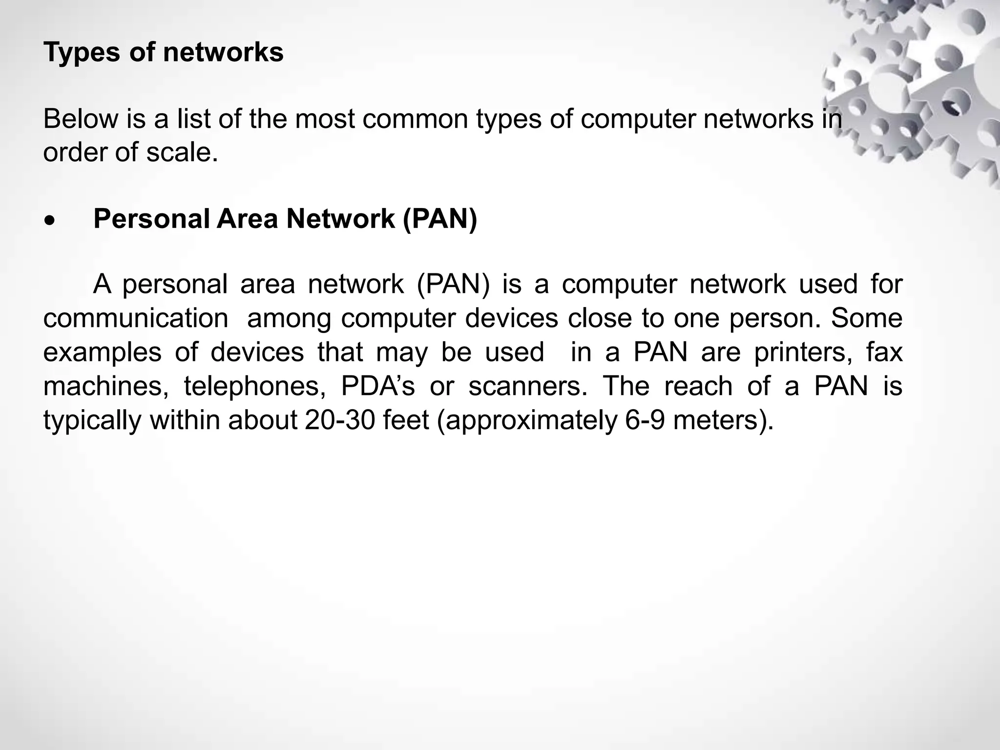 Types of networks
Below is a list of the most common types of computer networks in
order of scale.
 Personal Area Network (PAN)
A personal area network (PAN) is a computer network used for
communication among computer devices close to one person. Some
examples of devices that may be used in a PAN are printers, fax
machines, telephones, PDA’s or scanners. The reach of a PAN is
typically within about 20-30 feet (approximately 6-9 meters).
 