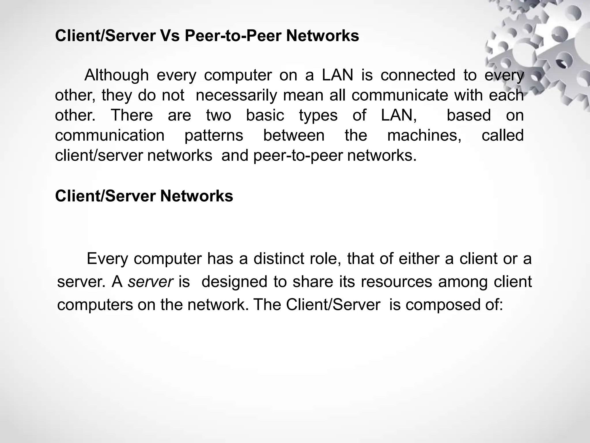 Client/Server Vs Peer-to-Peer Networks
Although every computer on a LAN is connected to every
other, they do not necessarily mean all communicate with each
other. There are two basic types of LAN, based on
communication patterns between the machines, called
client/server networks and peer-to-peer networks.
Client/Server Networks
Every computer has a distinct role, that of either a client or a
server. A server is designed to share its resources among client
computers on the network. The Client/Server is composed of:
 