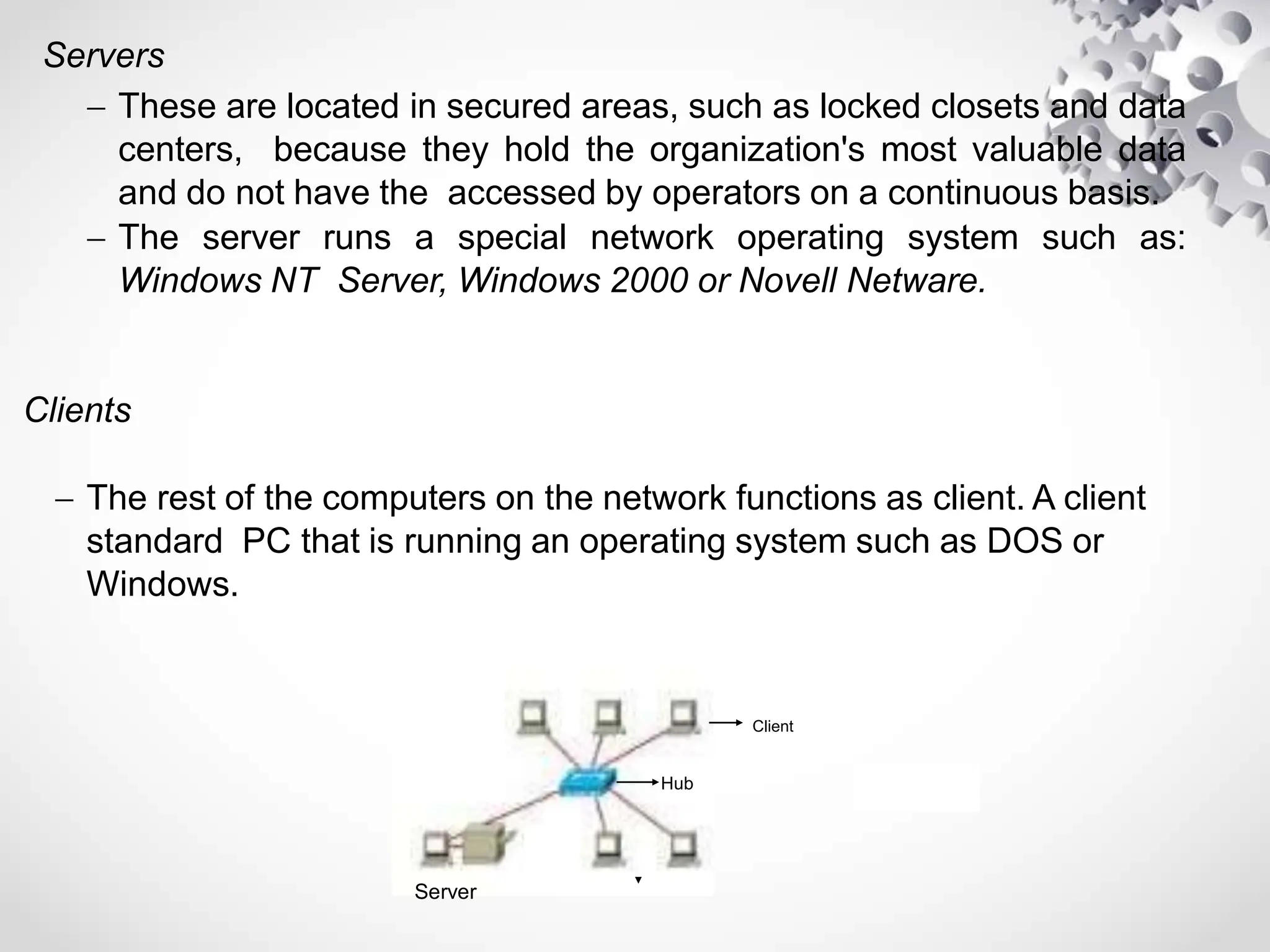 Servers
 These are located in secured areas, such as locked closets and data
centers, because they hold the organization's most valuable data
and do not have the accessed by operators on a continuous basis.
 The server runs a special network operating system such as:
Windows NT Server, Windows 2000 or Novell Netware.
Clients
 The rest of the computers on the network functions as client. A client
standard PC that is running an operating system such as DOS or
Windows.
Hub
Server
Client
 