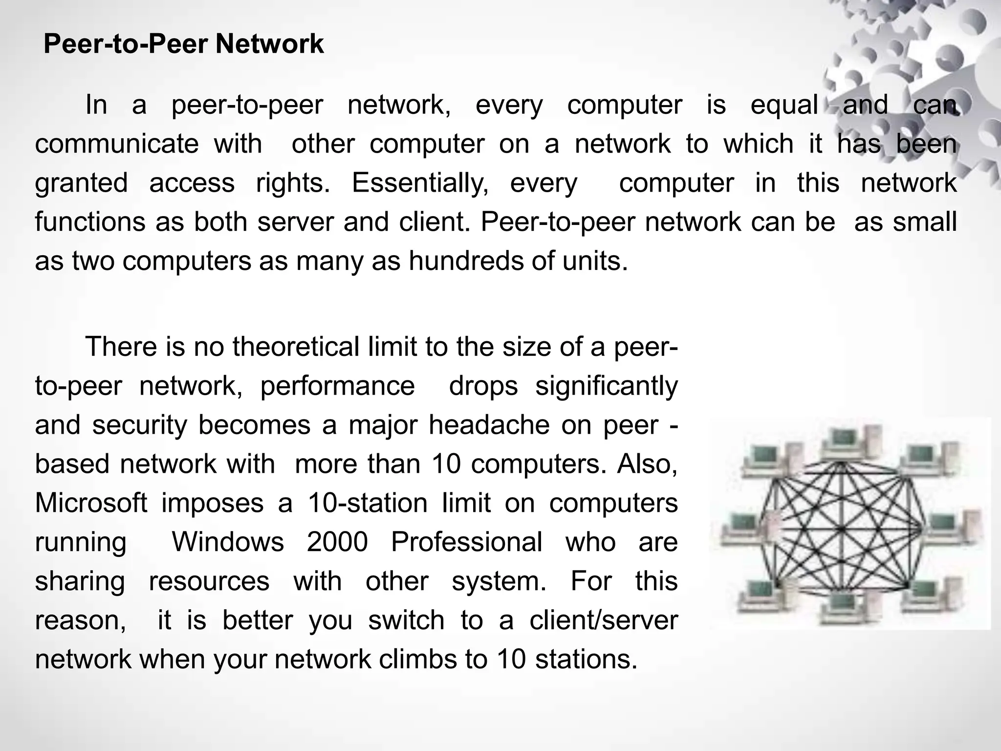 Peer-to-Peer Network
In a peer-to-peer network, every computer is equal and can
communicate with other computer on a network to which it has been
granted access rights. Essentially, every computer in this network
functions as both server and client. Peer-to-peer network can be as small
as two computers as many as hundreds of units.
There is no theoretical limit to the size of a peer-
to-peer network, performance drops significantly
and security becomes a major headache on peer -
based network with more than 10 computers. Also,
Microsoft imposes a 10-station limit on computers
running Windows 2000 Professional who are
sharing resources with other system. For this
reason, it is better you switch to a client/server
network when your network climbs to 10 stations.
 