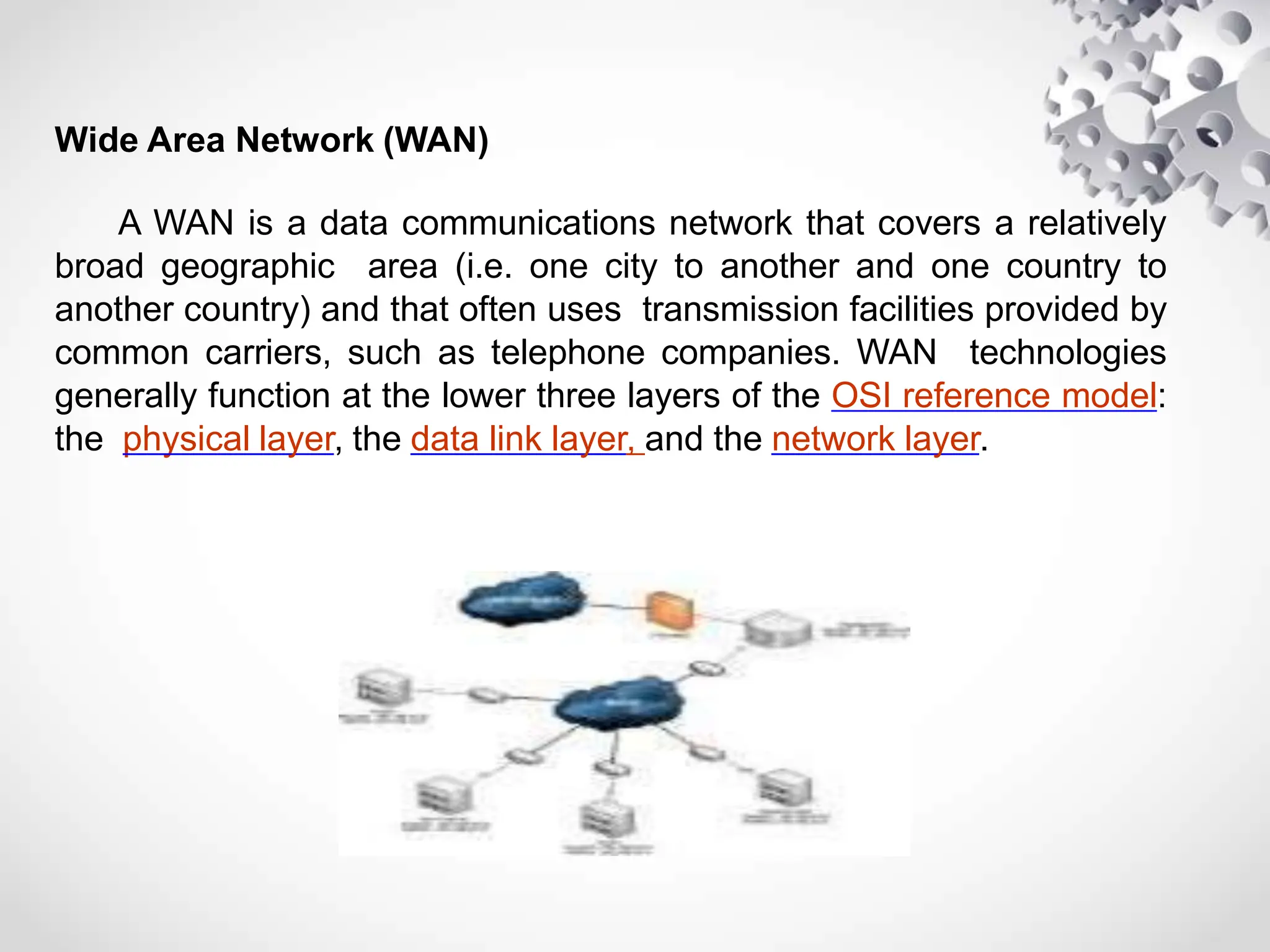 Wide Area Network (WAN)
A WAN is a data communications network that covers a relatively
broad geographic area (i.e. one city to another and one country to
another country) and that often uses transmission facilities provided by
common carriers, such as telephone companies. WAN technologies
generally function at the lower three layers of the OSI reference model:
the physical layer, the data link layer, and the network layer.
 