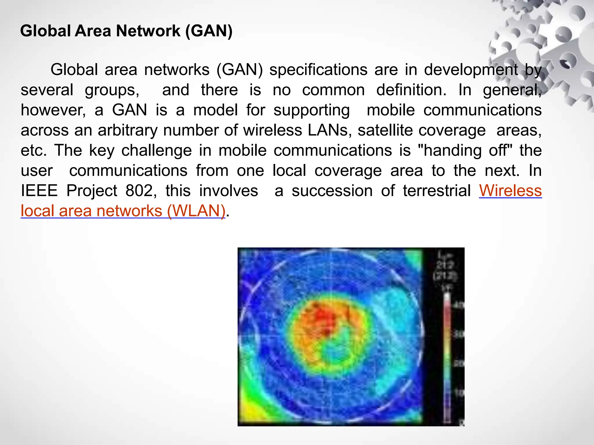 Global Area Network (GAN)
Global area networks (GAN) specifications are in development by
several groups, and there is no common definition. In general,
however, a GAN is a model for supporting mobile communications
across an arbitrary number of wireless LANs, satellite coverage areas,
etc. The key challenge in mobile communications is "handing off" the
user communications from one local coverage area to the next. In
IEEE Project 802, this involves a succession of terrestrial Wireless
local area networks (WLAN).
 