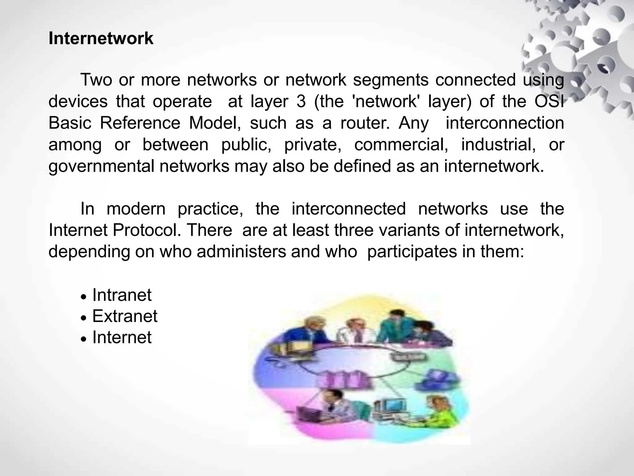 Internetwork
Two or more networks or network segments connected using
devices that operate at layer 3 (the 'network' layer) of the OSI
Basic Reference Model, such as a router. Any interconnection
among or between public, private, commercial, industrial, or
governmental networks may also be defined as an internetwork.
In modern practice, the interconnected networks use the
Internet Protocol. There are at least three variants of internetwork,
depending on who administers and who participates in them:
 Intranet
 Extranet
 Internet
 