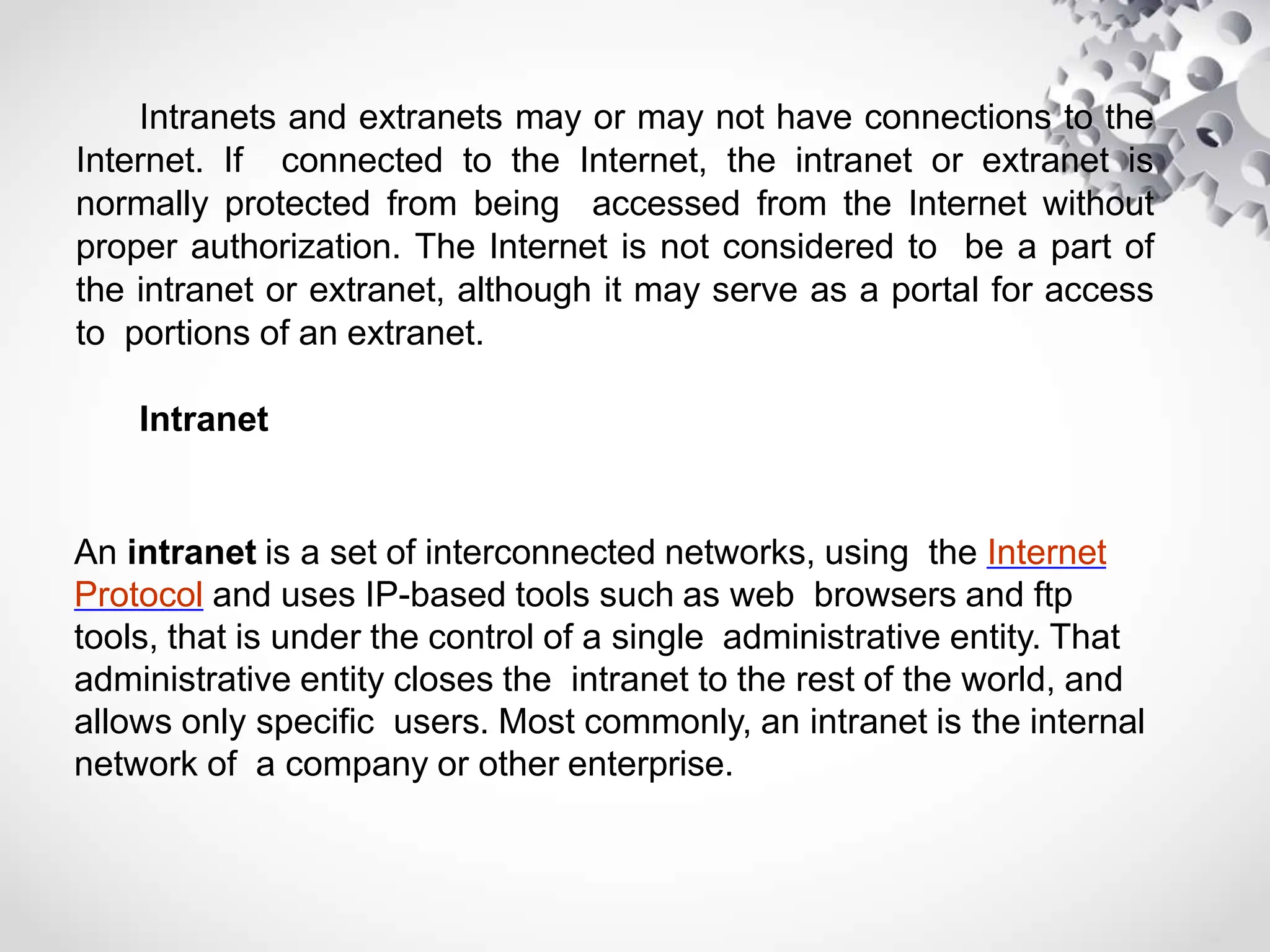 Intranets and extranets may or may not have connections to the
Internet. If connected to the Internet, the intranet or extranet is
normally protected from being accessed from the Internet without
proper authorization. The Internet is not considered to be a part of
the intranet or extranet, although it may serve as a portal for access
to portions of an extranet.
Intranet
An intranet is a set of interconnected networks, using the Internet
Protocol and uses IP-based tools such as web browsers and ftp
tools, that is under the control of a single administrative entity. That
administrative entity closes the intranet to the rest of the world, and
allows only specific users. Most commonly, an intranet is the internal
network of a company or other enterprise.
 