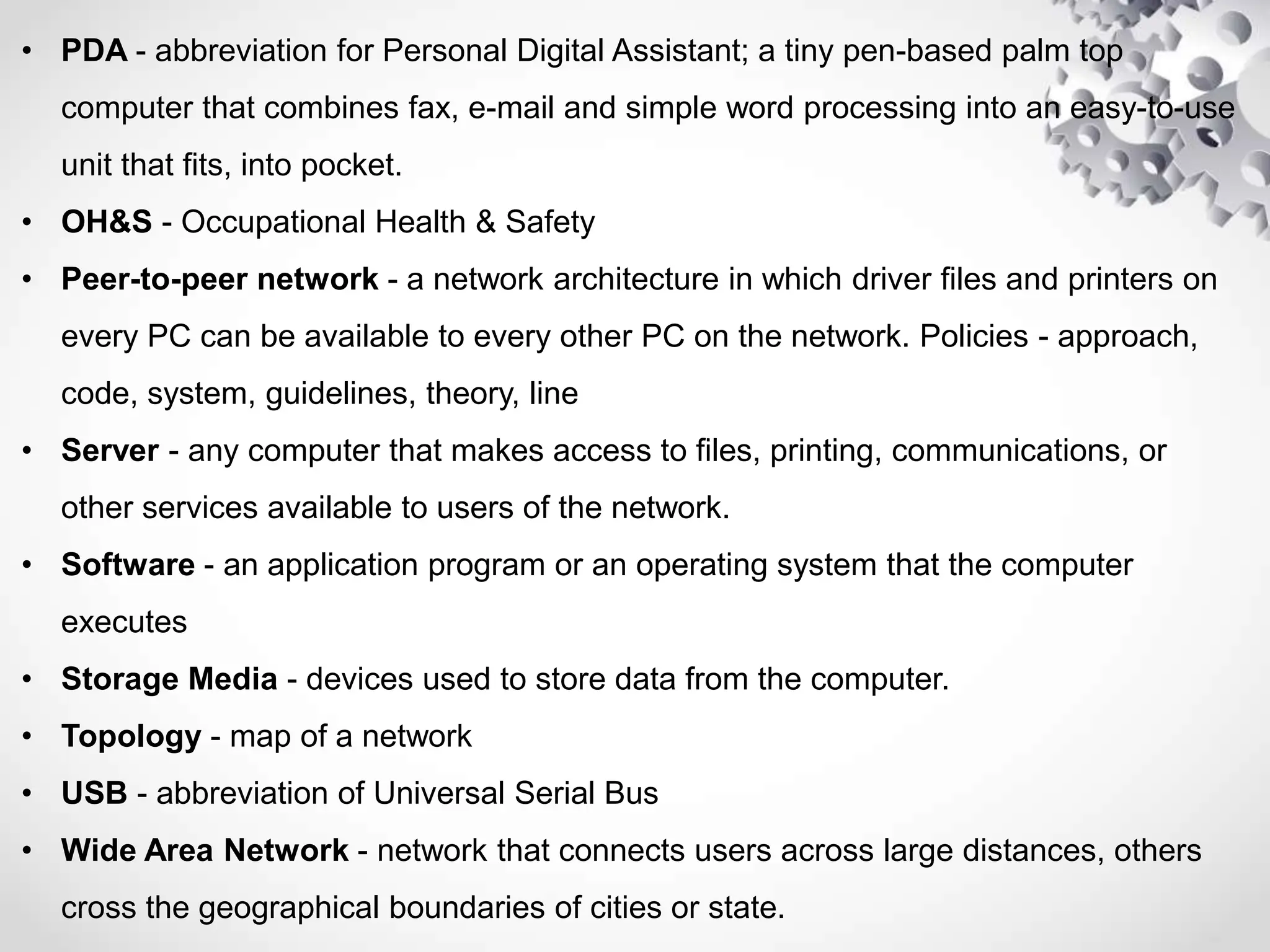 • PDA - abbreviation for Personal Digital Assistant; a tiny pen-based palm top
computer that combines fax, e-mail and simple word processing into an easy-to-use
unit that fits, into pocket.
• OH&S - Occupational Health & Safety
• Peer-to-peer network - a network architecture in which driver files and printers on
every PC can be available to every other PC on the network. Policies - approach,
code, system, guidelines, theory, line
• Server - any computer that makes access to files, printing, communications, or
other services available to users of the network.
• Software - an application program or an operating system that the computer
executes
• Storage Media - devices used to store data from the computer.
• Topology - map of a network
• USB - abbreviation of Universal Serial Bus
• Wide Area Network - network that connects users across large distances, others
cross the geographical boundaries of cities or state.
 