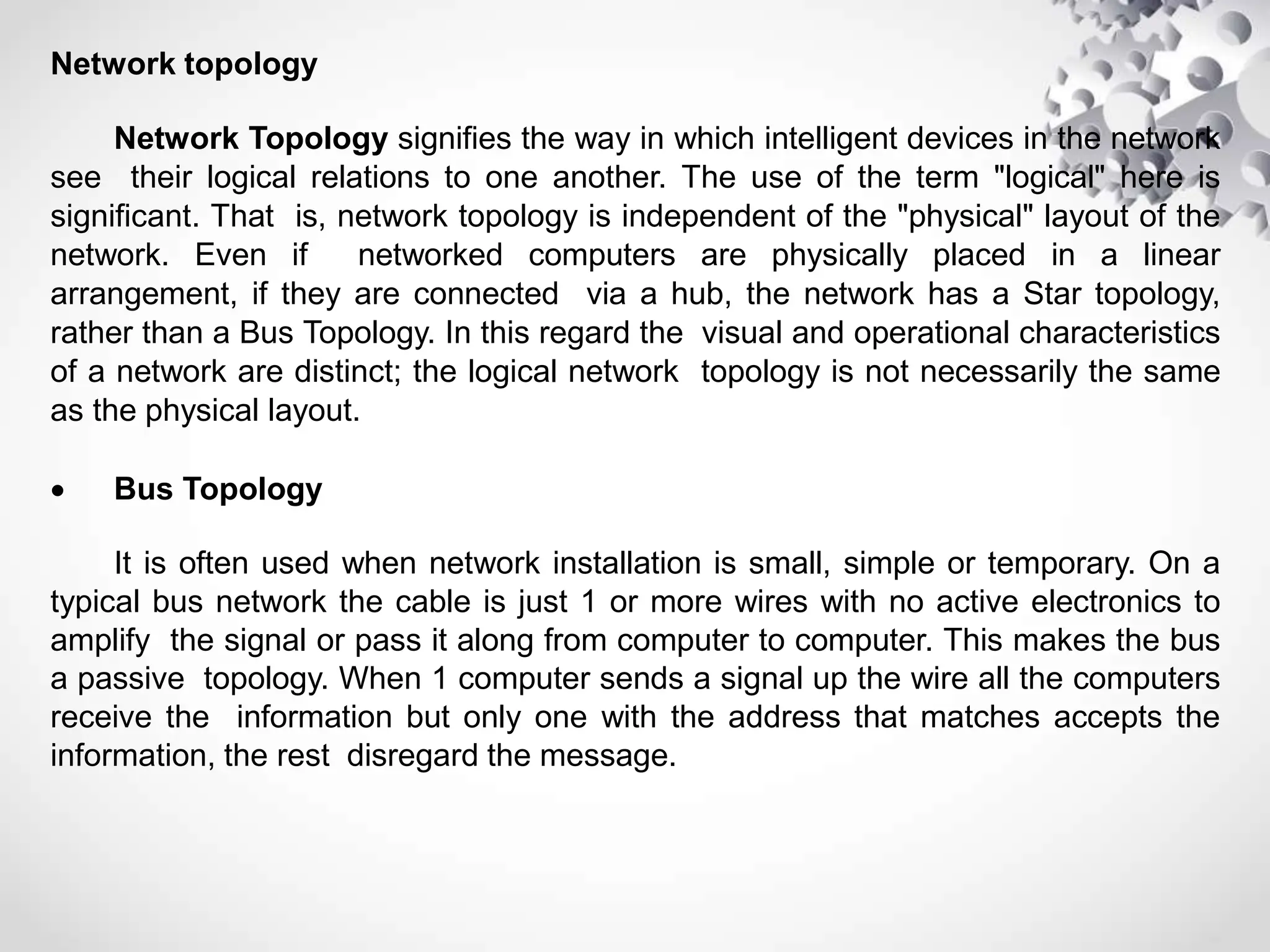 Network topology
Network Topology signifies the way in which intelligent devices in the network
see their logical relations to one another. The use of the term "logical" here is
significant. That is, network topology is independent of the "physical" layout of the
network. Even if networked computers are physically placed in a linear
arrangement, if they are connected via a hub, the network has a Star topology,
rather than a Bus Topology. In this regard the visual and operational characteristics
of a network are distinct; the logical network topology is not necessarily the same
as the physical layout.
 Bus Topology
It is often used when network installation is small, simple or temporary. On a
typical bus network the cable is just 1 or more wires with no active electronics to
amplify the signal or pass it along from computer to computer. This makes the bus
a passive topology. When 1 computer sends a signal up the wire all the computers
receive the information but only one with the address that matches accepts the
information, the rest disregard the message.
 