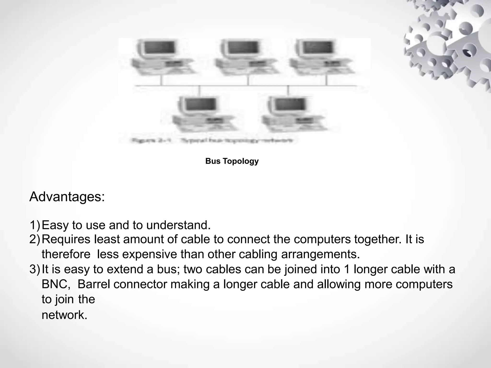 Bus Topology
Advantages:
1)Easy to use and to understand.
2)Requires least amount of cable to connect the computers together. It is
therefore less expensive than other cabling arrangements.
3)It is easy to extend a bus; two cables can be joined into 1 longer cable with a
BNC, Barrel connector making a longer cable and allowing more computers
to join the
network.
 