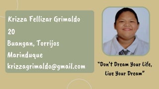 Krizza Fellizar Grimaldo
20
Buangan, Torrijos
Marinduque
krizzagrimaldo@gmail.com “Don’t Dream Your Life,
Live Your Dream”
 