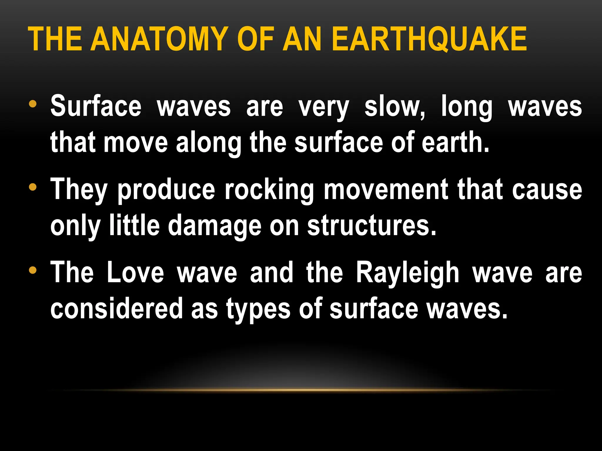 THE ANATOMY OF AN EARTHQUAKE
• Surface waves are very slow, long waves
that move along the surface of earth.
• They produce rocking movement that cause
only little damage on structures.
• The Love wave and the Rayleigh wave are
considered as types of surface waves.
 