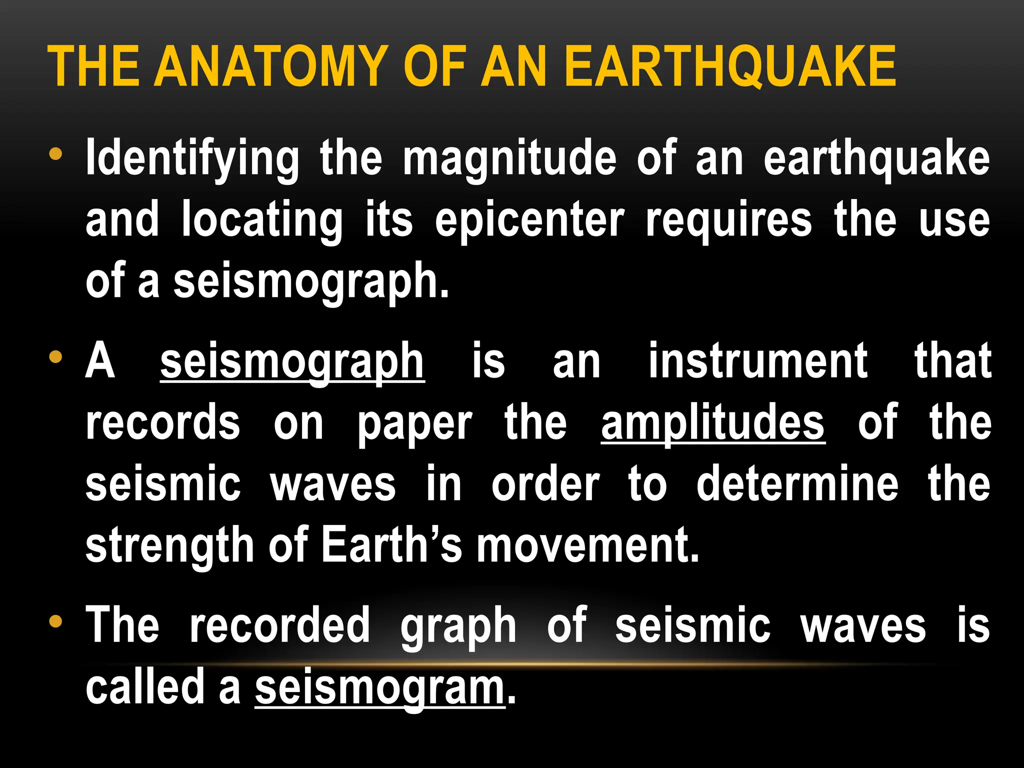 THE ANATOMY OF AN EARTHQUAKE
• Identifying the magnitude of an earthquake
and locating its epicenter requires the use
of a seismograph.
• A seismograph is an instrument that
records on paper the amplitudes of the
seismic waves in order to determine the
strength of Earth’s movement.
• The recorded graph of seismic waves is
called a seismogram.
 