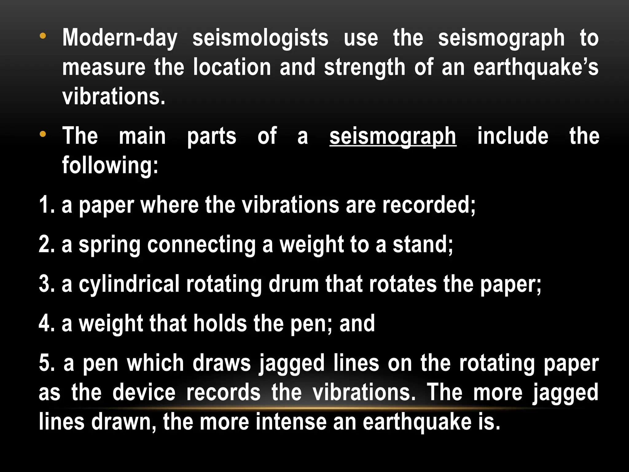 • Modern-day seismologists use the seismograph to
measure the location and strength of an earthquake’s
vibrations.
• The main parts of a seismograph include the
following:
1. a paper where the vibrations are recorded;
2. a spring connecting a weight to a stand;
3. a cylindrical rotating drum that rotates the paper;
4. a weight that holds the pen; and
5. a pen which draws jagged lines on the rotating paper
as the device records the vibrations. The more jagged
lines drawn, the more intense an earthquake is.
 