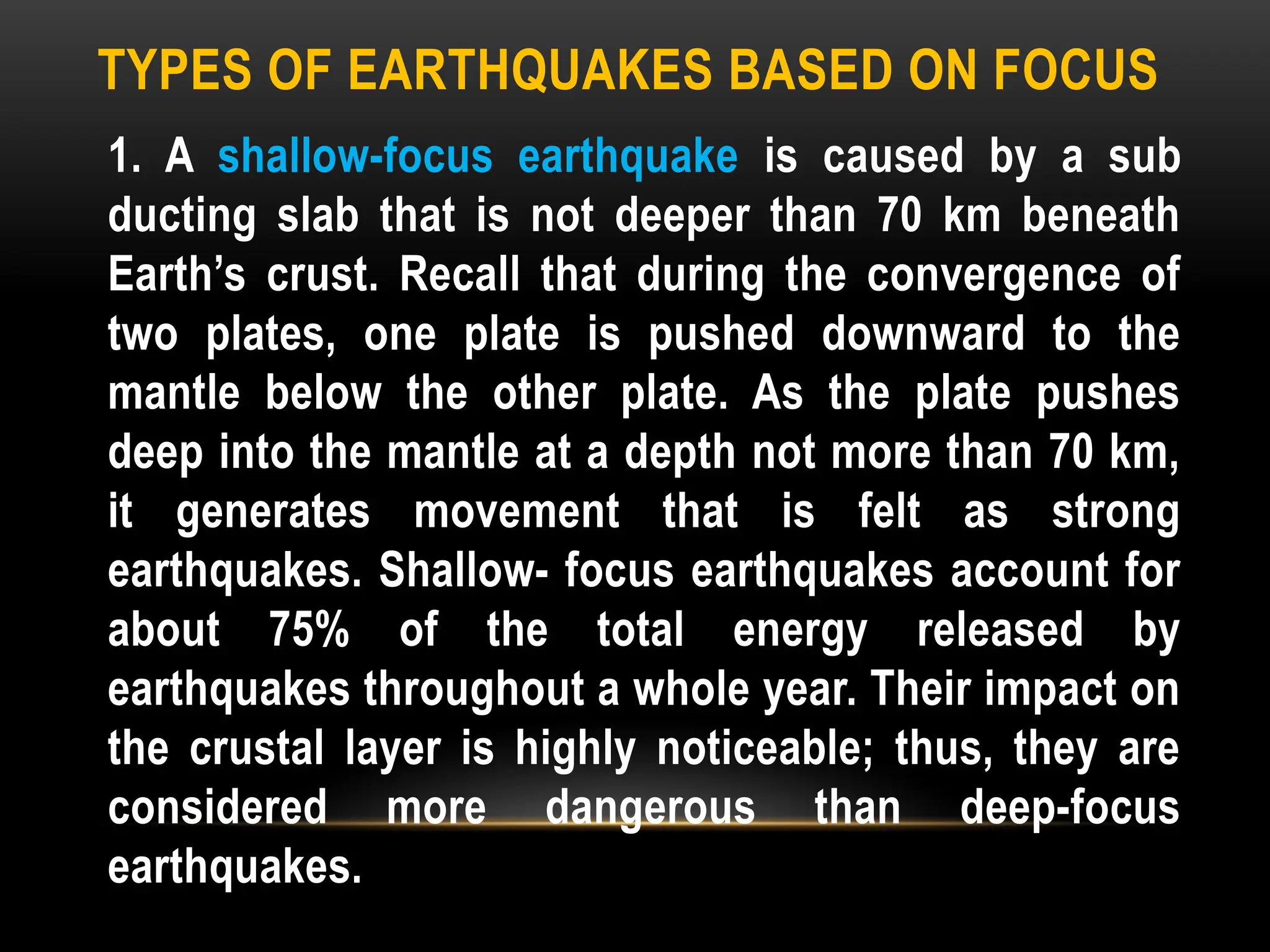 TYPES OF EARTHQUAKES BASED ON FOCUS
1. A shallow-focus earthquake is caused by a sub
ducting slab that is not deeper than 70 km beneath
Earth’s crust. Recall that during the convergence of
two plates, one plate is pushed downward to the
mantle below the other plate. As the plate pushes
deep into the mantle at a depth not more than 70 km,
it generates movement that is felt as strong
earthquakes. Shallow- focus earthquakes account for
about 75% of the total energy released by
earthquakes throughout a whole year. Their impact on
the crustal layer is highly noticeable; thus, they are
considered more dangerous than deep-focus
earthquakes.
 