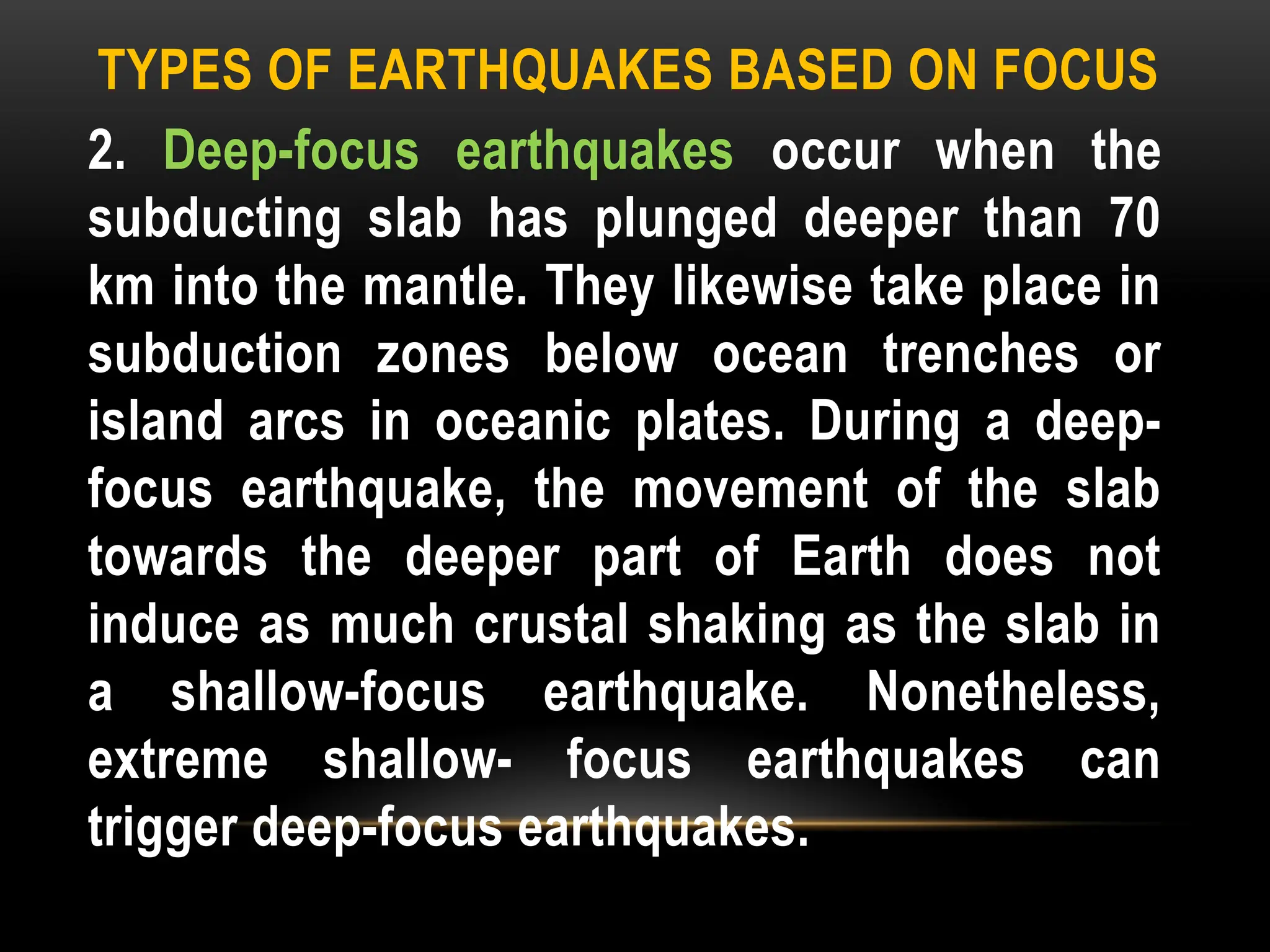 TYPES OF EARTHQUAKES BASED ON FOCUS
2. Deep-focus earthquakes occur when the
subducting slab has plunged deeper than 70
km into the mantle. They likewise take place in
subduction zones below ocean trenches or
island arcs in oceanic plates. During a deep-
focus earthquake, the movement of the slab
towards the deeper part of Earth does not
induce as much crustal shaking as the slab in
a shallow-focus earthquake. Nonetheless,
extreme shallow- focus earthquakes can
trigger deep-focus earthquakes.
 