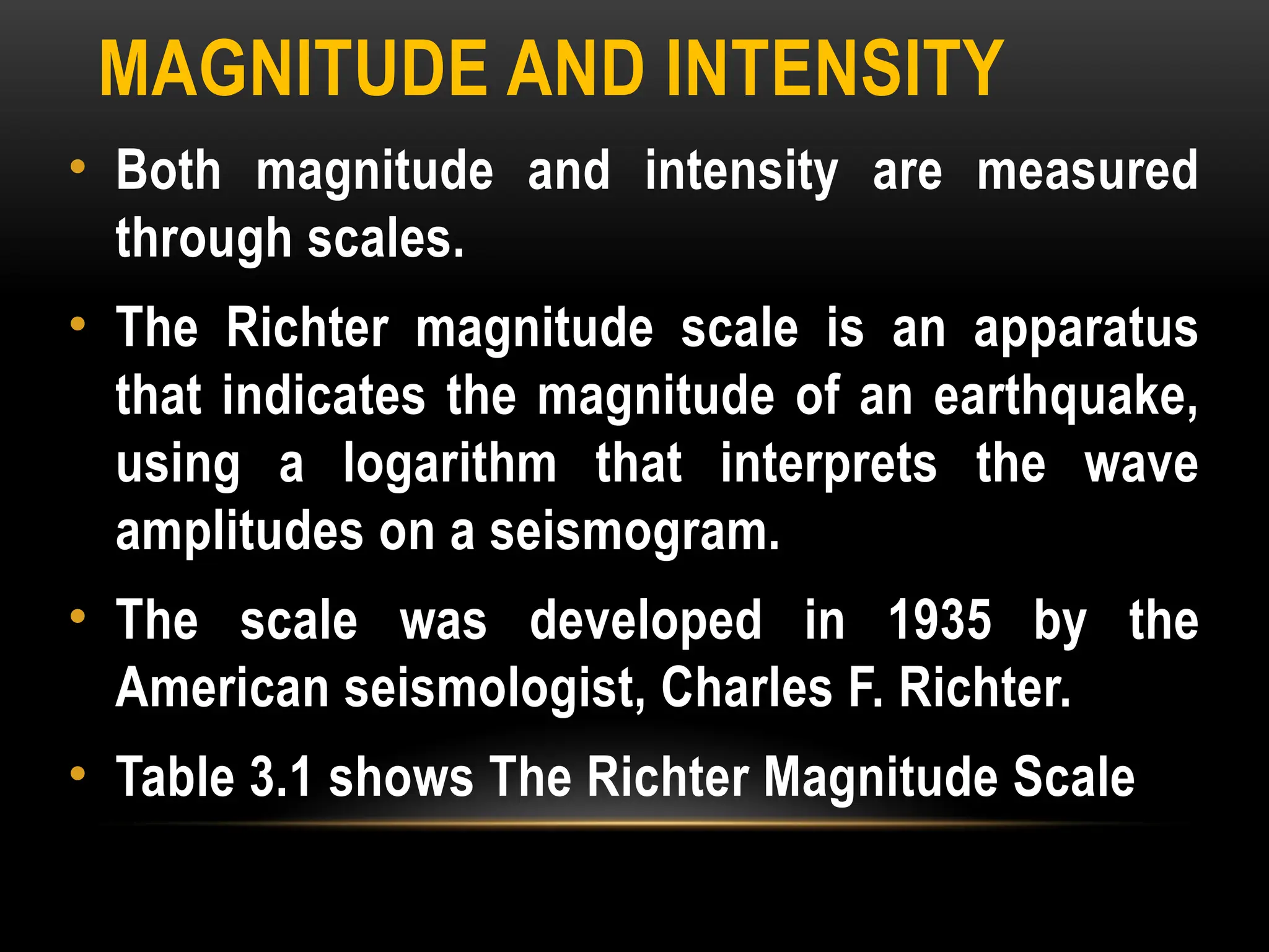 MAGNITUDE AND INTENSITY
• Both magnitude and intensity are measured
through scales.
• The Richter magnitude scale is an apparatus
that indicates the magnitude of an earthquake,
using a logarithm that interprets the wave
amplitudes on a seismogram.
• The scale was developed in 1935 by the
American seismologist, Charles F. Richter.
• Table 3.1 shows The Richter Magnitude Scale
 