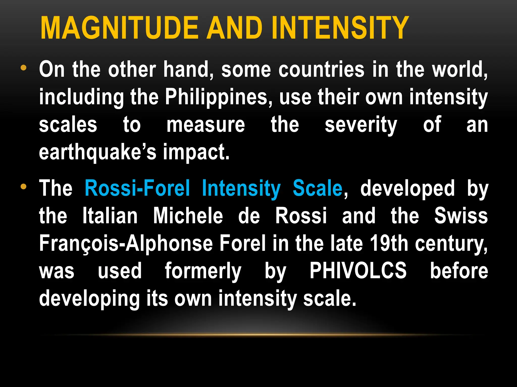 MAGNITUDE AND INTENSITY
• On the other hand, some countries in the world,
including the Philippines, use their own intensity
scales to measure the severity of an
earthquake’s impact.
• The Rossi-Forel Intensity Scale, developed by
the Italian Michele de Rossi and the Swiss
François-Alphonse Forel in the late 19th century,
was used formerly by PHIVOLCS before
developing its own intensity scale.
 