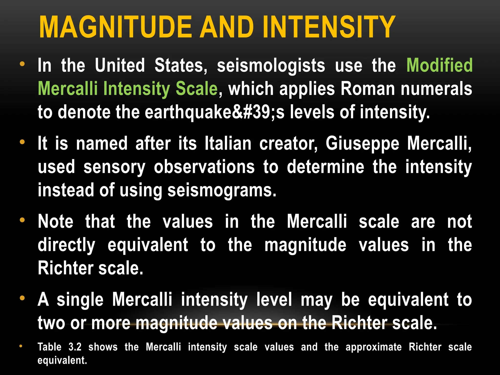 MAGNITUDE AND INTENSITY
• In the United States, seismologists use the Modified
Mercalli Intensity Scale, which applies Roman numerals
to denote the earthquake's levels of intensity.
• It is named after its Italian creator, Giuseppe Mercalli,
used sensory observations to determine the intensity
instead of using seismograms.
• Note that the values in the Mercalli scale are not
directly equivalent to the magnitude values in the
Richter scale.
• A single Mercalli intensity level may be equivalent to
two or more magnitude values on the Richter scale.
• Table 3.2 shows the Mercalli intensity scale values and the approximate Richter scale
equivalent.
 