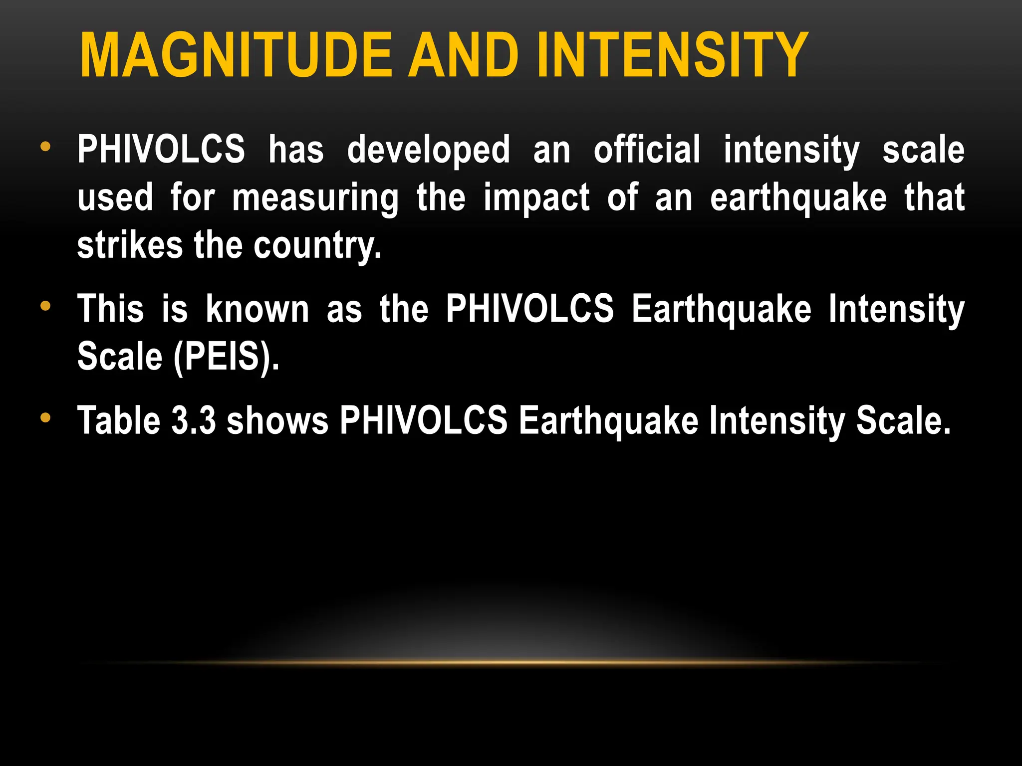MAGNITUDE AND INTENSITY
• PHIVOLCS has developed an official intensity scale
used for measuring the impact of an earthquake that
strikes the country.
• This is known as the PHIVOLCS Earthquake Intensity
Scale (PEIS).
• Table 3.3 shows PHIVOLCS Earthquake Intensity Scale.
 
