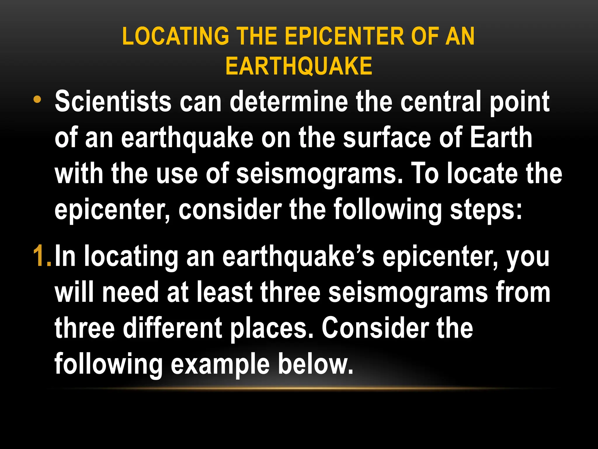 LOCATING THE EPICENTER OF AN
EARTHQUAKE
• Scientists can determine the central point
of an earthquake on the surface of Earth
with the use of seismograms. To locate the
epicenter, consider the following steps:
1.In locating an earthquake’s epicenter, you
will need at least three seismograms from
three different places. Consider the
following example below.
 