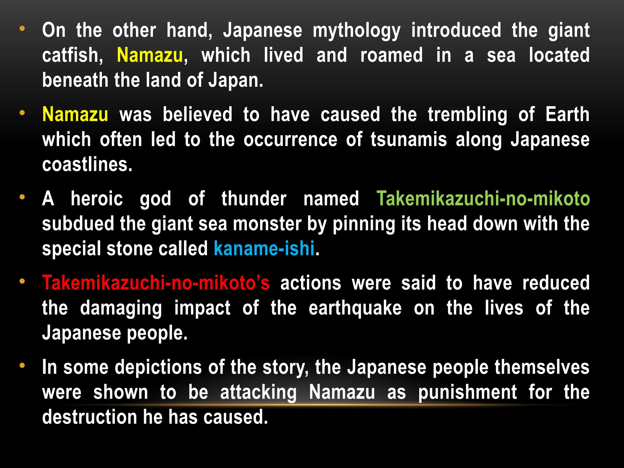 • On the other hand, Japanese mythology introduced the giant
catfish, Namazu, which lived and roamed in a sea located
beneath the land of Japan.
• Namazu was believed to have caused the trembling of Earth
which often led to the occurrence of tsunamis along Japanese
coastlines.
• A heroic god of thunder named Takemikazuchi-no-mikoto
subdued the giant sea monster by pinning its head down with the
special stone called kaname-ishi.
• Takemikazuchi-no-mikoto’s actions were said to have reduced
the damaging impact of the earthquake on the lives of the
Japanese people.
• In some depictions of the story, the Japanese people themselves
were shown to be attacking Namazu as punishment for the
destruction he has caused.
 