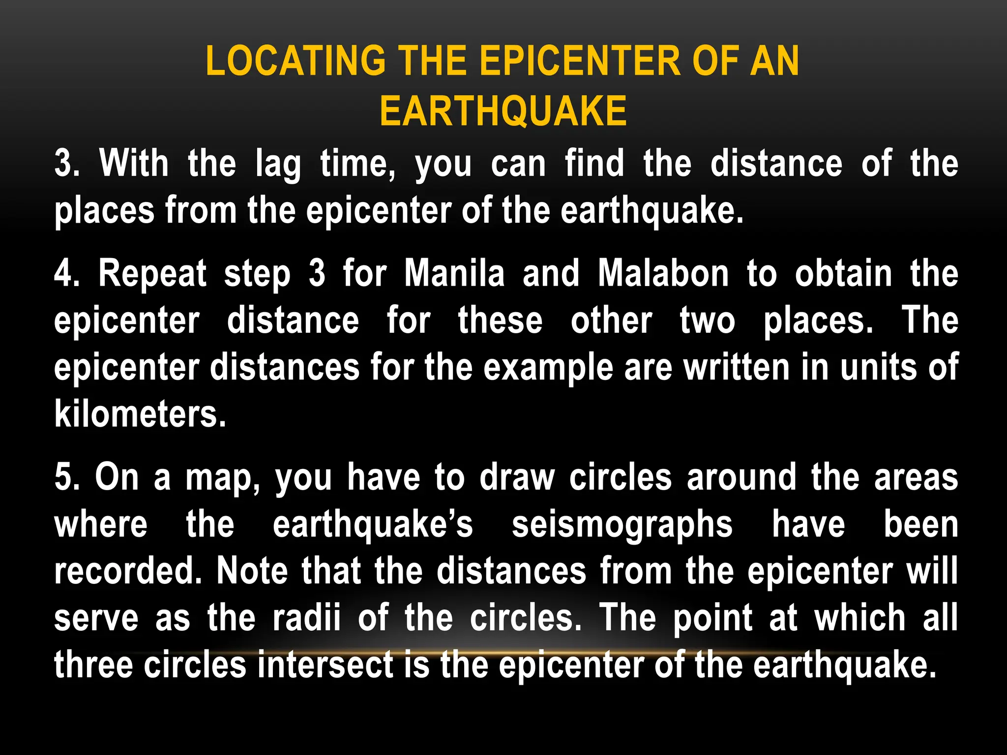 LOCATING THE EPICENTER OF AN
EARTHQUAKE
3. With the lag time, you can find the distance of the
places from the epicenter of the earthquake.
4. Repeat step 3 for Manila and Malabon to obtain the
epicenter distance for these other two places. The
epicenter distances for the example are written in units of
kilometers.
5. On a map, you have to draw circles around the areas
where the earthquake’s seismographs have been
recorded. Note that the distances from the epicenter will
serve as the radii of the circles. The point at which all
three circles intersect is the epicenter of the earthquake.
 