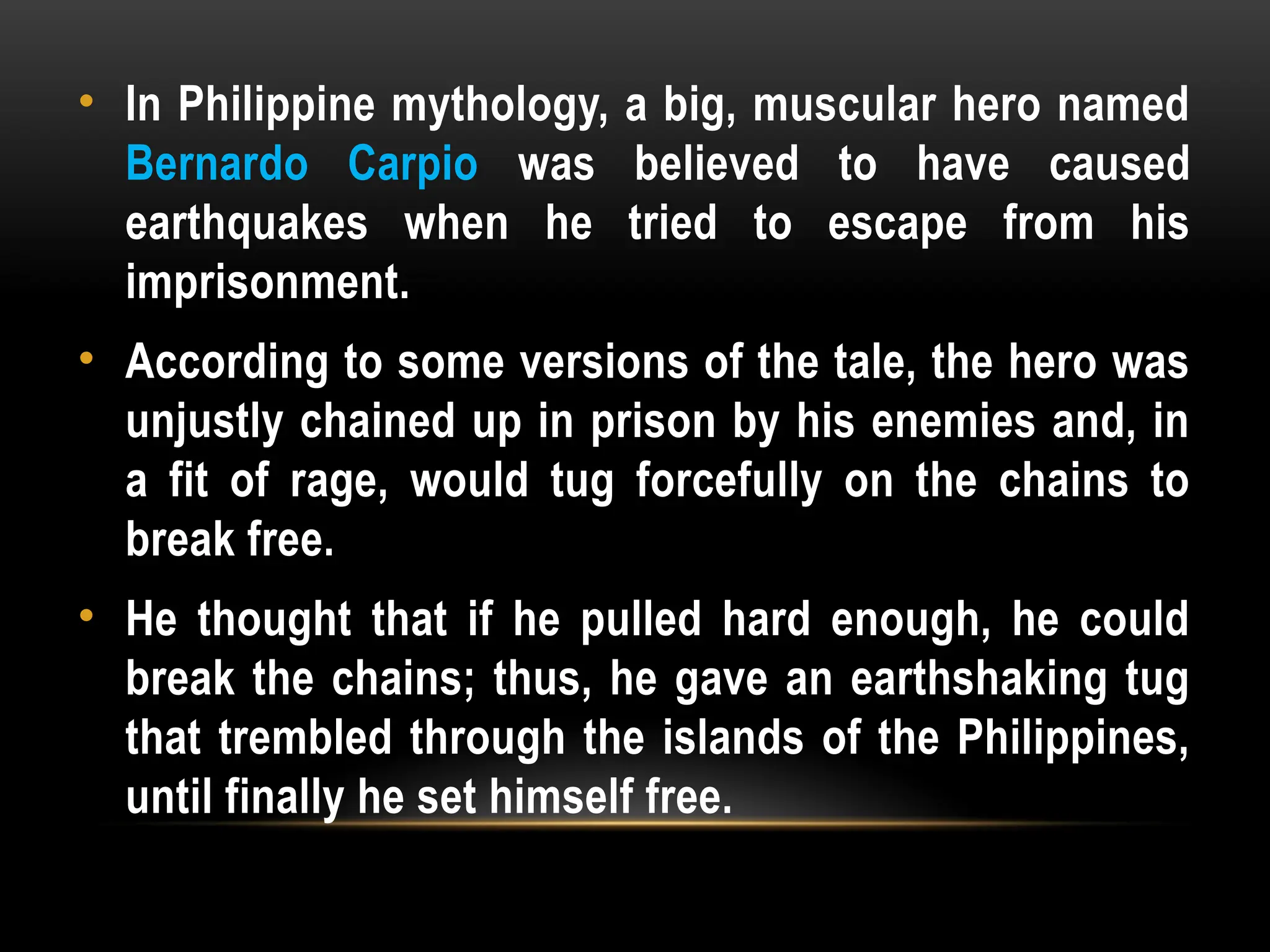 • In Philippine mythology, a big, muscular hero named
Bernardo Carpio was believed to have caused
earthquakes when he tried to escape from his
imprisonment.
• According to some versions of the tale, the hero was
unjustly chained up in prison by his enemies and, in
a fit of rage, would tug forcefully on the chains to
break free.
• He thought that if he pulled hard enough, he could
break the chains; thus, he gave an earthshaking tug
that trembled through the islands of the Philippines,
until finally he set himself free.
 