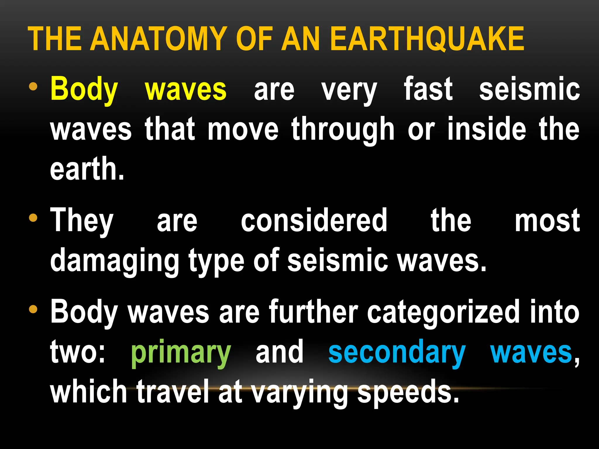 THE ANATOMY OF AN EARTHQUAKE
• Body waves are very fast seismic
waves that move through or inside the
earth.
• They are considered the most
damaging type of seismic waves.
• Body waves are further categorized into
two: primary and secondary waves,
which travel at varying speeds.
 
