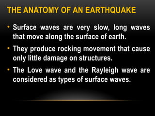 THE ANATOMY OF AN EARTHQUAKE
• Surface waves are very slow, long waves
that move along the surface of earth.
• They produce rocking movement that cause
only little damage on structures.
• The Love wave and the Rayleigh wave are
considered as types of surface waves.
 