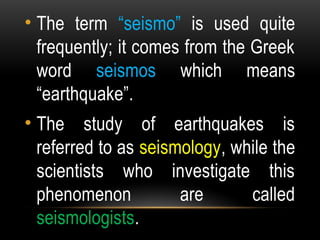 • The term “seismo” is used quite
frequently; it comes from the Greek
word seismos which means
“earthquake”.
• The study of earthquakes is
referred to as seismology, while the
scientists who investigate this
phenomenon are called
seismologists.
 