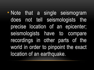 • Note that a single seismogram
does not tell seismologists the
precise location of an epicenter;
seismologists have to compare
recordings in other parts of the
world in order to pinpoint the exact
location of an earthquake.
 