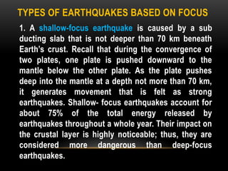 TYPES OF EARTHQUAKES BASED ON FOCUS
1. A shallow-focus earthquake is caused by a sub
ducting slab that is not deeper than 70 km beneath
Earth’s crust. Recall that during the convergence of
two plates, one plate is pushed downward to the
mantle below the other plate. As the plate pushes
deep into the mantle at a depth not more than 70 km,
it generates movement that is felt as strong
earthquakes. Shallow- focus earthquakes account for
about 75% of the total energy released by
earthquakes throughout a whole year. Their impact on
the crustal layer is highly noticeable; thus, they are
considered more dangerous than deep-focus
earthquakes.
 