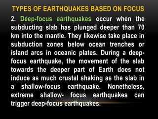 TYPES OF EARTHQUAKES BASED ON FOCUS
2. Deep-focus earthquakes occur when the
subducting slab has plunged deeper than 70
km into the mantle. They likewise take place in
subduction zones below ocean trenches or
island arcs in oceanic plates. During a deep-
focus earthquake, the movement of the slab
towards the deeper part of Earth does not
induce as much crustal shaking as the slab in
a shallow-focus earthquake. Nonetheless,
extreme shallow- focus earthquakes can
trigger deep-focus earthquakes.
 