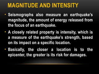 MAGNITUDE AND INTENSITY
• Seismographs also measure an earthquake’s
magnitude, the amount of energy released from
the focus of an earthquake.
• A closely related property is intensity, which is
a measure of the earthquake’s strength, based
on its impact on a specific location.
• Basically, the closer a location is to the
epicenter, the greater is its risk for damages.
 
