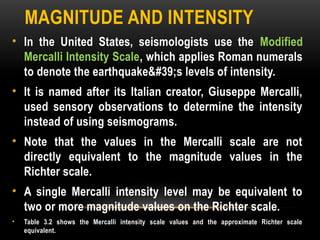 MAGNITUDE AND INTENSITY
• In the United States, seismologists use the Modified
Mercalli Intensity Scale, which applies Roman numerals
to denote the earthquake's levels of intensity.
• It is named after its Italian creator, Giuseppe Mercalli,
used sensory observations to determine the intensity
instead of using seismograms.
• Note that the values in the Mercalli scale are not
directly equivalent to the magnitude values in the
Richter scale.
• A single Mercalli intensity level may be equivalent to
two or more magnitude values on the Richter scale.
• Table 3.2 shows the Mercalli intensity scale values and the approximate Richter scale
equivalent.
 