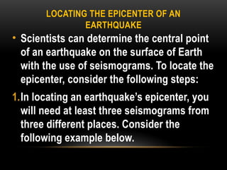 LOCATING THE EPICENTER OF AN
EARTHQUAKE
• Scientists can determine the central point
of an earthquake on the surface of Earth
with the use of seismograms. To locate the
epicenter, consider the following steps:
1.In locating an earthquake’s epicenter, you
will need at least three seismograms from
three different places. Consider the
following example below.
 