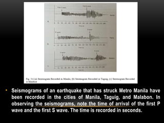 • Seismograms of an earthquake that has struck Metro Manila have
been recorded in the cities of Manila, Taguig, and Malabon. In
observing the seismograms, note the time of arrival of the first P
wave and the first S wave. The time is recorded in seconds.
 