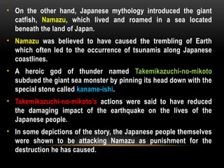 • On the other hand, Japanese mythology introduced the giant
catfish, Namazu, which lived and roamed in a sea located
beneath the land of Japan.
• Namazu was believed to have caused the trembling of Earth
which often led to the occurrence of tsunamis along Japanese
coastlines.
• A heroic god of thunder named Takemikazuchi-no-mikoto
subdued the giant sea monster by pinning its head down with the
special stone called kaname-ishi.
• Takemikazuchi-no-mikoto’s actions were said to have reduced
the damaging impact of the earthquake on the lives of the
Japanese people.
• In some depictions of the story, the Japanese people themselves
were shown to be attacking Namazu as punishment for the
destruction he has caused.
 