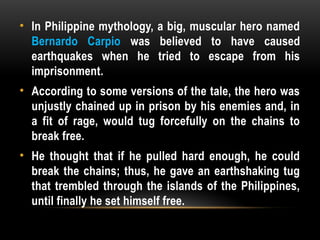 • In Philippine mythology, a big, muscular hero named
Bernardo Carpio was believed to have caused
earthquakes when he tried to escape from his
imprisonment.
• According to some versions of the tale, the hero was
unjustly chained up in prison by his enemies and, in
a fit of rage, would tug forcefully on the chains to
break free.
• He thought that if he pulled hard enough, he could
break the chains; thus, he gave an earthshaking tug
that trembled through the islands of the Philippines,
until finally he set himself free.
 