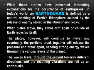 • While these stories have presented interesting
explanations for the occurrence of earthquakes, in
today’s world, an EARTHQUAKE is defined as a
natural shaking of Earth’s lithosphere caused by the
release of energy stored in the lithospheric rocks.
• When plates move, they either drift apart or collide as
Earth recycles itself.
• The plates, however, will continue to move, and
eventually, the portions stuck together will release the
pressure and break apart, sending strong energy waves
through the various layers of the planet.
• The waves travel through the ground towards different
directions and the resulting vibrations are felt as an
earthquake.
 