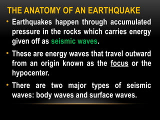 THE ANATOMY OF AN EARTHQUAKE
• Earthquakes happen through accumulated
pressure in the rocks which carries energy
given off as seismic waves.
• These are energy waves that travel outward
from an origin known as the focus or the
hypocenter.
• There are two major types of seismic
waves: body waves and surface waves.
 