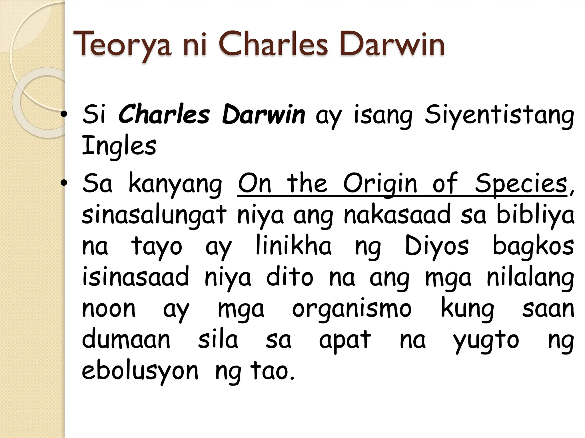 Teorya ni Charles Darwin
• Si Charles Darwin ay isang Siyentistang
Ingles
• Sa kanyang On the Origin of Species,
sinasalungat niya ang nakasaad sa bibliya
na tayo ay linikha ng Diyos bagkos
isinasaad niya dito na ang mga nilalang
noon ay mga organismo kung saan
dumaan sila sa apat na yugto ng
ebolusyon ng tao.
 